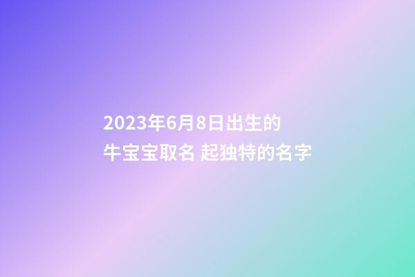 2023年6月8日出生的牛宝宝取名 起独特的名字